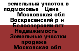 земельный участок в подмоковье › Цена ­ 900 000 - Московская обл., Воскресенский р-н, Белоозерский пгт Недвижимость » Земельные участки продажа   . Московская обл.